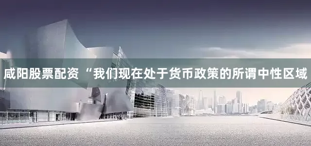 咸阳股票配资 “我们现在处于货币政策的所谓中性区域