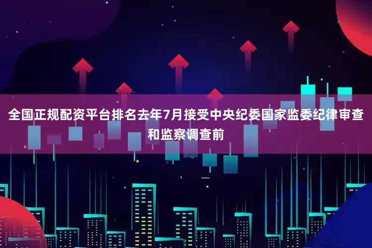 全国正规配资平台排名去年7月接受中央纪委国家监委纪律审查和监察调查前