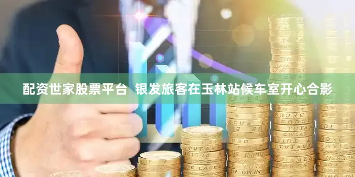 配资世家股票平台  银发旅客在玉林站候车室开心合影