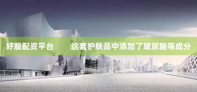 好股配资平台        这套护肤品中添加了玻尿酸等成分
