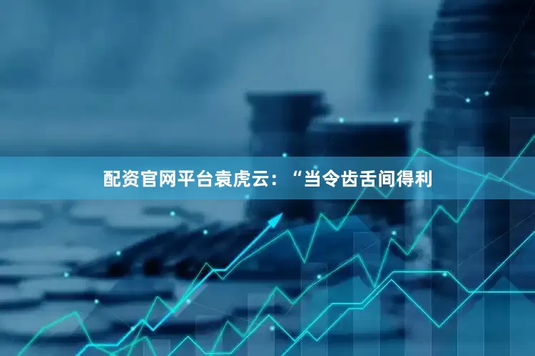 配资官网平台袁虎云：“当令齿舌间得利