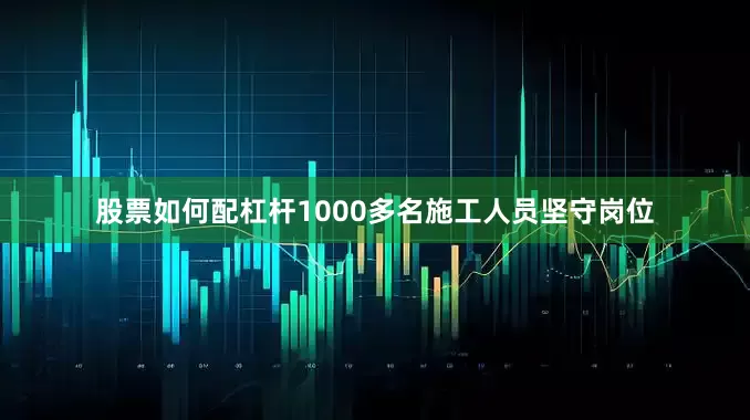 股票如何配杠杆1000多名施工人员坚守岗位
