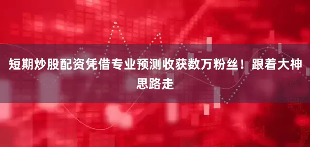 短期炒股配资凭借专业预测收获数万粉丝！跟着大神思路走