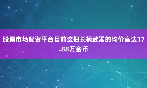 股票市场配资平台目前这把长柄武器的均价高达17.88万金币