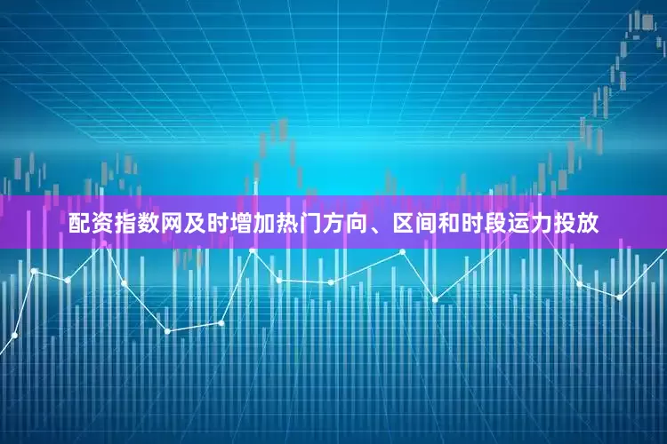 配资指数网及时增加热门方向、区间和时段运力投放