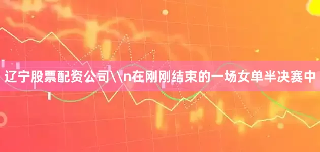 辽宁股票配资公司\n在刚刚结束的一场女单半决赛中