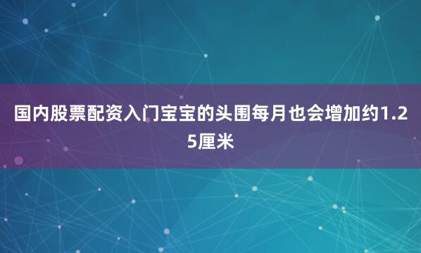 国内股票配资入门宝宝的头围每月也会增加约1.25厘米